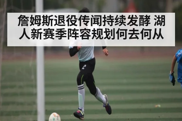 詹姆斯退役传闻持续发酵 湖人新赛季阵容规划何去何从