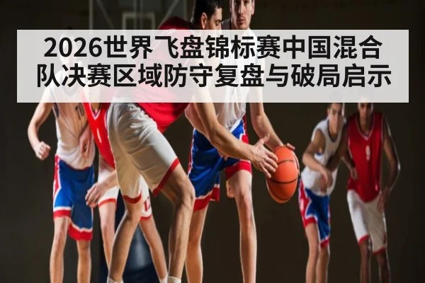 2026世界飞盘锦标赛中国混合队决赛区域防守复盘与破局启示