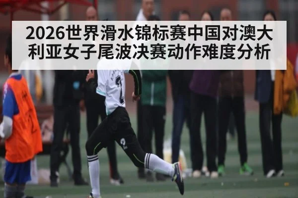 2026世界滑水锦标赛中国对澳大利亚女子尾波决赛动作难度分析