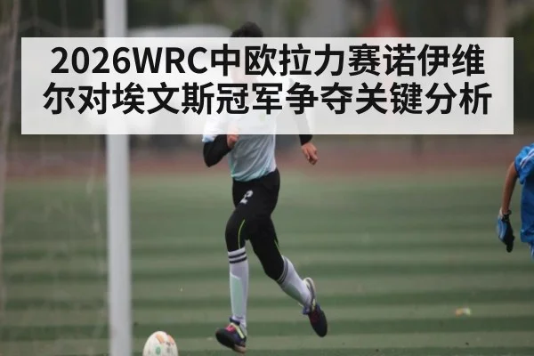2026WRC中欧拉力赛诺伊维尔对埃文斯冠军争夺关键分析