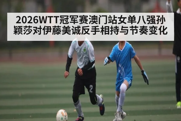 2026WTT冠军赛澳门站女单八强孙颖莎对伊藤美诚反手相持与节奏变化