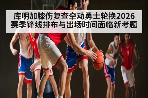 库明加膝伤复查牵动勇士轮换2026赛季锋线排布与出场时间面临新考题